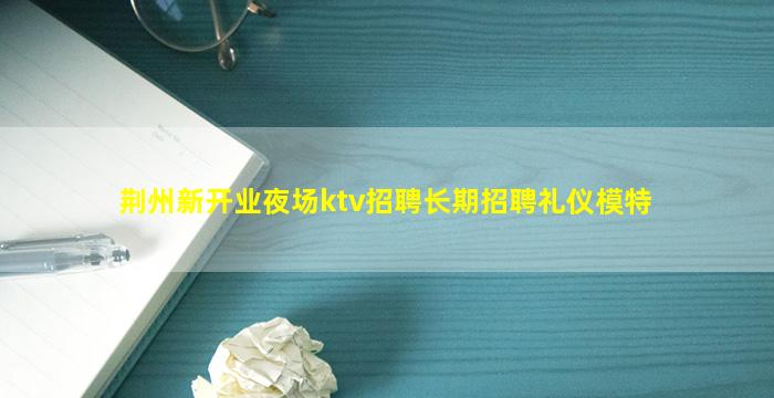 荆州新开业夜场ktv招聘长期招聘礼仪模特